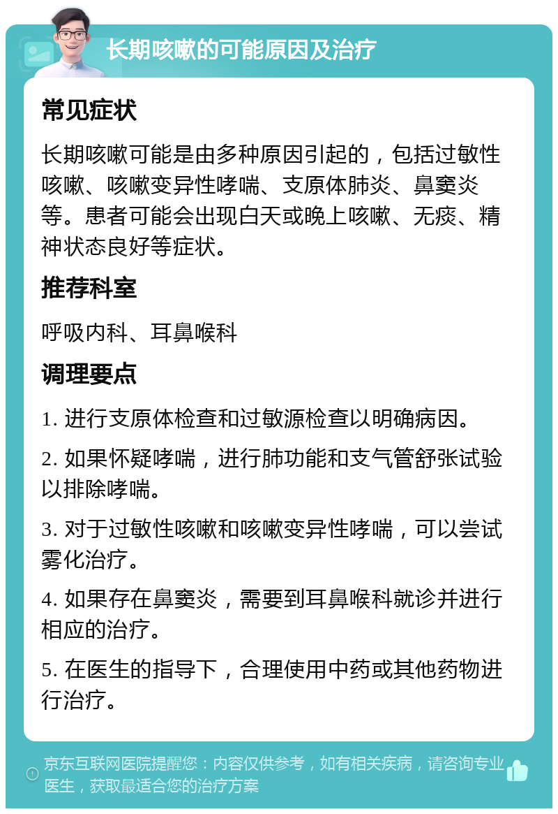 长期咳嗽的可能原因及治疗 常见症状 长期咳嗽可能是由多种原因引起的，包括过敏性咳嗽、咳嗽变异性哮喘、支原体肺炎、鼻窦炎等。患者可能会出现白天或晚上咳嗽、无痰、精神状态良好等症状。 推荐科室 呼吸内科、耳鼻喉科 调理要点 1. 进行支原体检查和过敏源检查以明确病因。 2. 如果怀疑哮喘，进行肺功能和支气管舒张试验以排除哮喘。 3. 对于过敏性咳嗽和咳嗽变异性哮喘，可以尝试雾化治疗。 4. 如果存在鼻窦炎，需要到耳鼻喉科就诊并进行相应的治疗。 5. 在医生的指导下，合理使用中药或其他药物进行治疗。