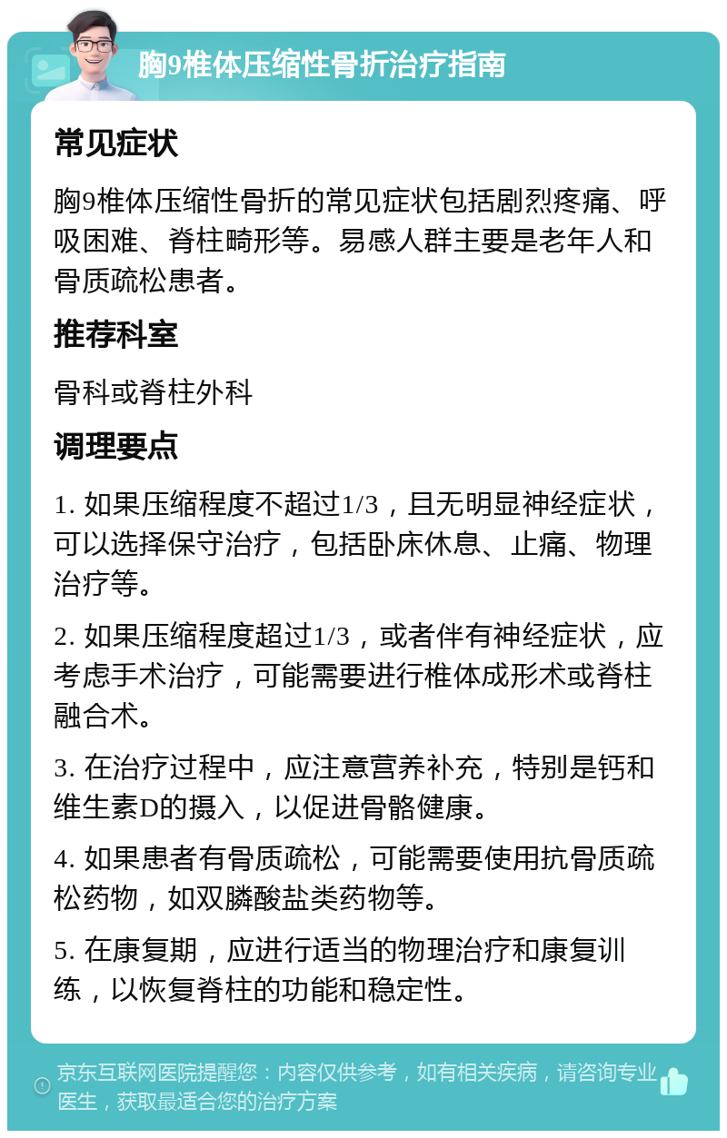 胸9椎体压缩性骨折治疗指南 常见症状 胸9椎体压缩性骨折的常见症状包括剧烈疼痛、呼吸困难、脊柱畸形等。易感人群主要是老年人和骨质疏松患者。 推荐科室 骨科或脊柱外科 调理要点 1. 如果压缩程度不超过1/3，且无明显神经症状，可以选择保守治疗，包括卧床休息、止痛、物理治疗等。 2. 如果压缩程度超过1/3，或者伴有神经症状，应考虑手术治疗，可能需要进行椎体成形术或脊柱融合术。 3. 在治疗过程中，应注意营养补充，特别是钙和维生素D的摄入，以促进骨骼健康。 4. 如果患者有骨质疏松，可能需要使用抗骨质疏松药物，如双膦酸盐类药物等。 5. 在康复期，应进行适当的物理治疗和康复训练，以恢复脊柱的功能和稳定性。