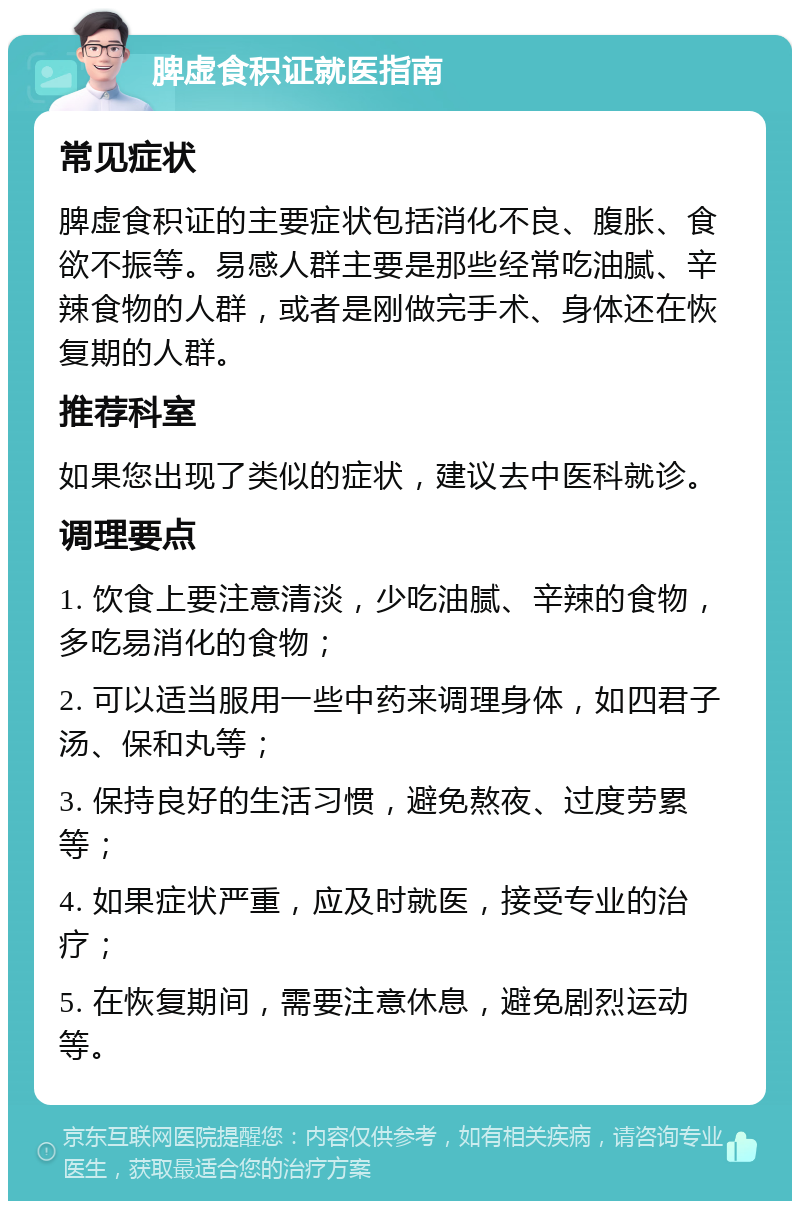 脾虚食积证就医指南 常见症状 脾虚食积证的主要症状包括消化不良、腹胀、食欲不振等。易感人群主要是那些经常吃油腻、辛辣食物的人群，或者是刚做完手术、身体还在恢复期的人群。 推荐科室 如果您出现了类似的症状，建议去中医科就诊。 调理要点 1. 饮食上要注意清淡，少吃油腻、辛辣的食物，多吃易消化的食物； 2. 可以适当服用一些中药来调理身体，如四君子汤、保和丸等； 3. 保持良好的生活习惯，避免熬夜、过度劳累等； 4. 如果症状严重，应及时就医，接受专业的治疗； 5. 在恢复期间，需要注意休息，避免剧烈运动等。