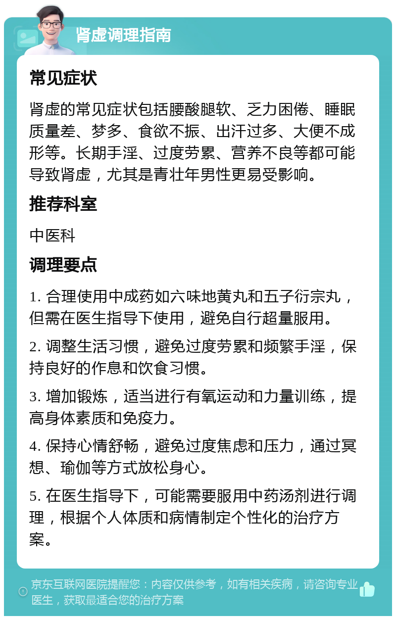 肾虚调理指南 常见症状 肾虚的常见症状包括腰酸腿软、乏力困倦、睡眠质量差、梦多、食欲不振、出汗过多、大便不成形等。长期手淫、过度劳累、营养不良等都可能导致肾虚，尤其是青壮年男性更易受影响。 推荐科室 中医科 调理要点 1. 合理使用中成药如六味地黄丸和五子衍宗丸，但需在医生指导下使用，避免自行超量服用。 2. 调整生活习惯，避免过度劳累和频繁手淫，保持良好的作息和饮食习惯。 3. 增加锻炼，适当进行有氧运动和力量训练，提高身体素质和免疫力。 4. 保持心情舒畅，避免过度焦虑和压力，通过冥想、瑜伽等方式放松身心。 5. 在医生指导下，可能需要服用中药汤剂进行调理，根据个人体质和病情制定个性化的治疗方案。