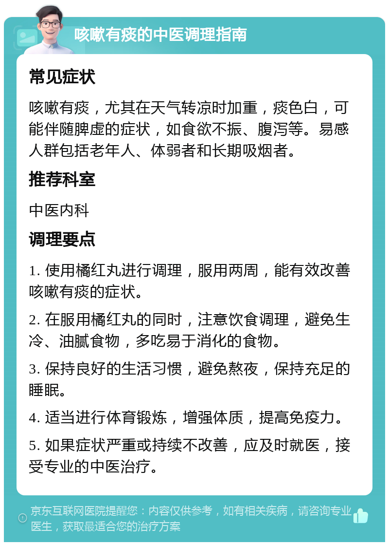 咳嗽有痰的中医调理指南 常见症状 咳嗽有痰，尤其在天气转凉时加重，痰色白，可能伴随脾虚的症状，如食欲不振、腹泻等。易感人群包括老年人、体弱者和长期吸烟者。 推荐科室 中医内科 调理要点 1. 使用橘红丸进行调理，服用两周，能有效改善咳嗽有痰的症状。 2. 在服用橘红丸的同时，注意饮食调理，避免生冷、油腻食物，多吃易于消化的食物。 3. 保持良好的生活习惯，避免熬夜，保持充足的睡眠。 4. 适当进行体育锻炼，增强体质，提高免疫力。 5. 如果症状严重或持续不改善，应及时就医，接受专业的中医治疗。