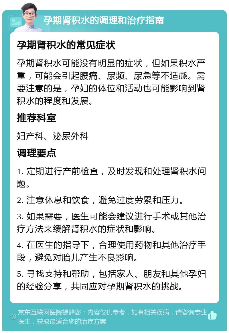 孕期肾积水的调理和治疗指南 孕期肾积水的常见症状 孕期肾积水可能没有明显的症状，但如果积水严重，可能会引起腰痛、尿频、尿急等不适感。需要注意的是，孕妇的体位和活动也可能影响到肾积水的程度和发展。 推荐科室 妇产科、泌尿外科 调理要点 1. 定期进行产前检查，及时发现和处理肾积水问题。 2. 注意休息和饮食，避免过度劳累和压力。 3. 如果需要，医生可能会建议进行手术或其他治疗方法来缓解肾积水的症状和影响。 4. 在医生的指导下，合理使用药物和其他治疗手段，避免对胎儿产生不良影响。 5. 寻找支持和帮助，包括家人、朋友和其他孕妇的经验分享，共同应对孕期肾积水的挑战。