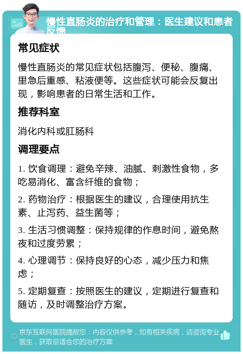 慢性直肠炎的治疗和管理：医生建议和患者反馈 常见症状 慢性直肠炎的常见症状包括腹泻、便秘、腹痛、里急后重感、粘液便等。这些症状可能会反复出现，影响患者的日常生活和工作。 推荐科室 消化内科或肛肠科 调理要点 1. 饮食调理：避免辛辣、油腻、刺激性食物，多吃易消化、富含纤维的食物； 2. 药物治疗：根据医生的建议，合理使用抗生素、止泻药、益生菌等； 3. 生活习惯调整：保持规律的作息时间，避免熬夜和过度劳累； 4. 心理调节：保持良好的心态，减少压力和焦虑； 5. 定期复查：按照医生的建议，定期进行复查和随访，及时调整治疗方案。