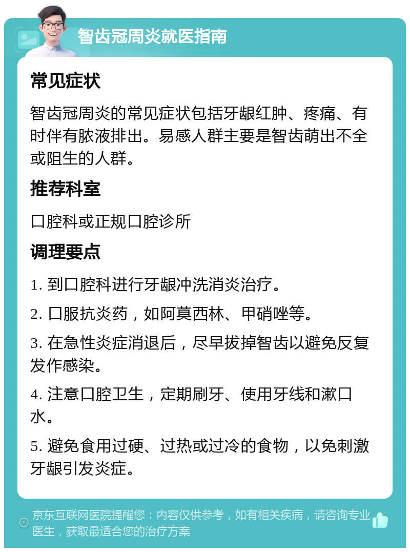 智齿冠周炎就医指南 常见症状 智齿冠周炎的常见症状包括牙龈红肿、疼痛、有时伴有脓液排出。易感人群主要是智齿萌出不全或阻生的人群。 推荐科室 口腔科或正规口腔诊所 调理要点 1. 到口腔科进行牙龈冲洗消炎治疗。 2. 口服抗炎药，如阿莫西林、甲硝唑等。 3. 在急性炎症消退后，尽早拔掉智齿以避免反复发作感染。 4. 注意口腔卫生，定期刷牙、使用牙线和漱口水。 5. 避免食用过硬、过热或过冷的食物，以免刺激牙龈引发炎症。