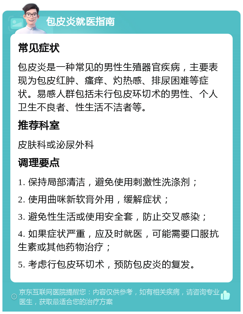 包皮炎就医指南 常见症状 包皮炎是一种常见的男性生殖器官疾病，主要表现为包皮红肿、瘙痒、灼热感、排尿困难等症状。易感人群包括未行包皮环切术的男性、个人卫生不良者、性生活不洁者等。 推荐科室 皮肤科或泌尿外科 调理要点 1. 保持局部清洁，避免使用刺激性洗涤剂； 2. 使用曲咪新软膏外用，缓解症状； 3. 避免性生活或使用安全套，防止交叉感染； 4. 如果症状严重，应及时就医，可能需要口服抗生素或其他药物治疗； 5. 考虑行包皮环切术，预防包皮炎的复发。