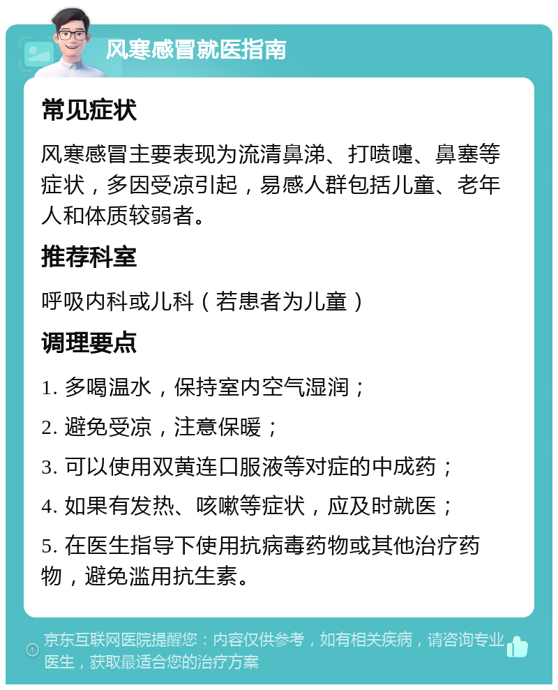 风寒感冒就医指南 常见症状 风寒感冒主要表现为流清鼻涕、打喷嚏、鼻塞等症状，多因受凉引起，易感人群包括儿童、老年人和体质较弱者。 推荐科室 呼吸内科或儿科（若患者为儿童） 调理要点 1. 多喝温水，保持室内空气湿润； 2. 避免受凉，注意保暖； 3. 可以使用双黄连口服液等对症的中成药； 4. 如果有发热、咳嗽等症状，应及时就医； 5. 在医生指导下使用抗病毒药物或其他治疗药物，避免滥用抗生素。