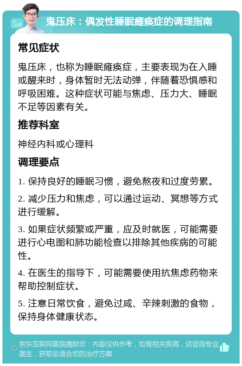 鬼压床：偶发性睡眠瘫痪症的调理指南 常见症状 鬼压床，也称为睡眠瘫痪症，主要表现为在入睡或醒来时，身体暂时无法动弹，伴随着恐惧感和呼吸困难。这种症状可能与焦虑、压力大、睡眠不足等因素有关。 推荐科室 神经内科或心理科 调理要点 1. 保持良好的睡眠习惯，避免熬夜和过度劳累。 2. 减少压力和焦虑，可以通过运动、冥想等方式进行缓解。 3. 如果症状频繁或严重，应及时就医，可能需要进行心电图和肺功能检查以排除其他疾病的可能性。 4. 在医生的指导下，可能需要使用抗焦虑药物来帮助控制症状。 5. 注意日常饮食，避免过咸、辛辣刺激的食物，保持身体健康状态。