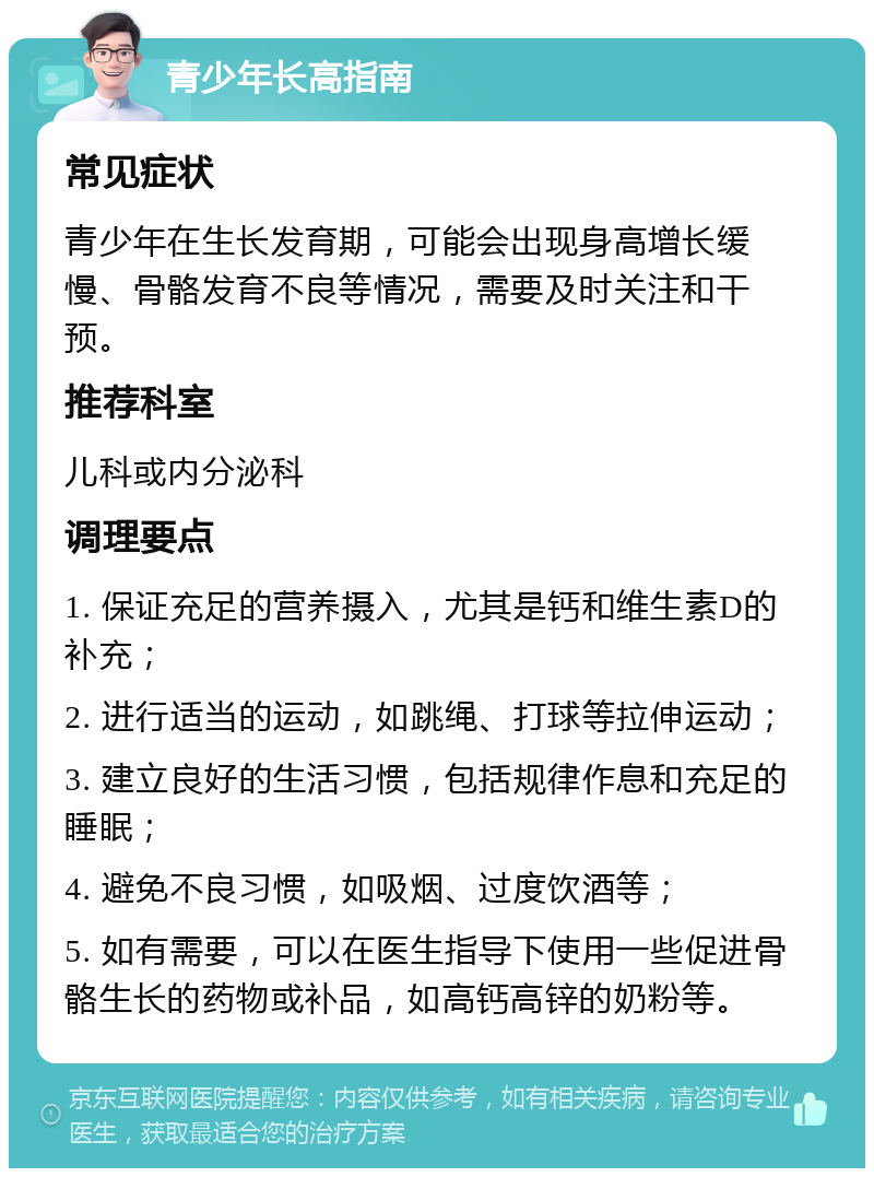 青少年长高指南 常见症状 青少年在生长发育期，可能会出现身高增长缓慢、骨骼发育不良等情况，需要及时关注和干预。 推荐科室 儿科或内分泌科 调理要点 1. 保证充足的营养摄入，尤其是钙和维生素D的补充； 2. 进行适当的运动，如跳绳、打球等拉伸运动； 3. 建立良好的生活习惯，包括规律作息和充足的睡眠； 4. 避免不良习惯，如吸烟、过度饮酒等； 5. 如有需要，可以在医生指导下使用一些促进骨骼生长的药物或补品，如高钙高锌的奶粉等。