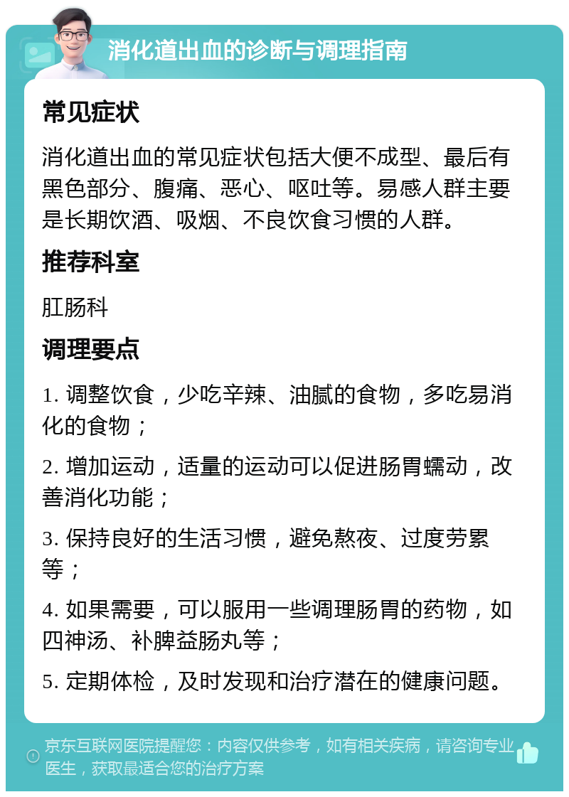 消化道出血的诊断与调理指南 常见症状 消化道出血的常见症状包括大便不成型、最后有黑色部分、腹痛、恶心、呕吐等。易感人群主要是长期饮酒、吸烟、不良饮食习惯的人群。 推荐科室 肛肠科 调理要点 1. 调整饮食，少吃辛辣、油腻的食物，多吃易消化的食物； 2. 增加运动，适量的运动可以促进肠胃蠕动，改善消化功能； 3. 保持良好的生活习惯，避免熬夜、过度劳累等； 4. 如果需要，可以服用一些调理肠胃的药物，如四神汤、补脾益肠丸等； 5. 定期体检，及时发现和治疗潜在的健康问题。