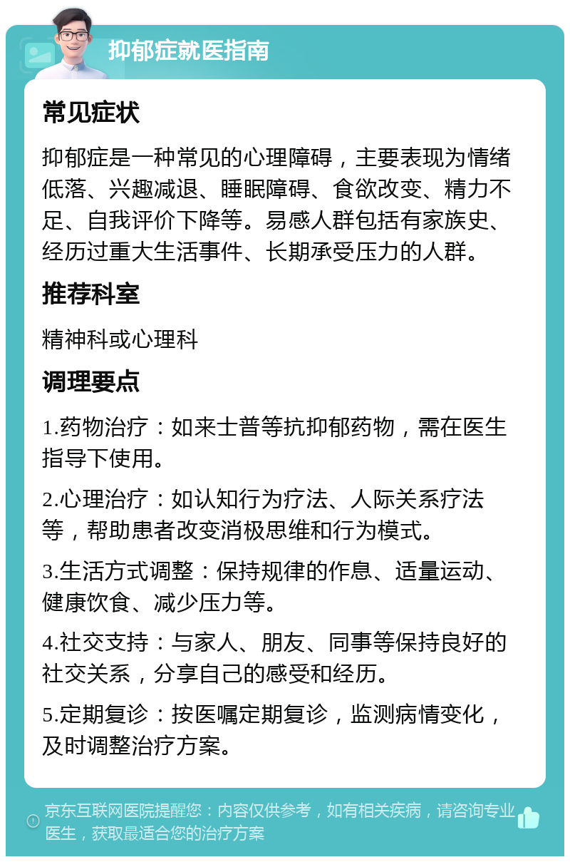 抑郁症就医指南 常见症状 抑郁症是一种常见的心理障碍，主要表现为情绪低落、兴趣减退、睡眠障碍、食欲改变、精力不足、自我评价下降等。易感人群包括有家族史、经历过重大生活事件、长期承受压力的人群。 推荐科室 精神科或心理科 调理要点 1.药物治疗：如来士普等抗抑郁药物，需在医生指导下使用。 2.心理治疗：如认知行为疗法、人际关系疗法等，帮助患者改变消极思维和行为模式。 3.生活方式调整：保持规律的作息、适量运动、健康饮食、减少压力等。 4.社交支持：与家人、朋友、同事等保持良好的社交关系，分享自己的感受和经历。 5.定期复诊：按医嘱定期复诊，监测病情变化，及时调整治疗方案。