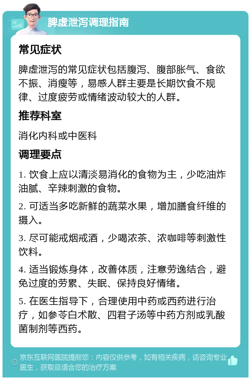 脾虚泄泻调理指南 常见症状 脾虚泄泻的常见症状包括腹泻、腹部胀气、食欲不振、消瘦等，易感人群主要是长期饮食不规律、过度疲劳或情绪波动较大的人群。 推荐科室 消化内科或中医科 调理要点 1. 饮食上应以清淡易消化的食物为主，少吃油炸油腻、辛辣刺激的食物。 2. 可适当多吃新鲜的蔬菜水果，增加膳食纤维的摄入。 3. 尽可能戒烟戒酒，少喝浓茶、浓咖啡等刺激性饮料。 4. 适当锻炼身体，改善体质，注意劳逸结合，避免过度的劳累、失眠、保持良好情绪。 5. 在医生指导下，合理使用中药或西药进行治疗，如参苓白术散、四君子汤等中药方剂或乳酸菌制剂等西药。