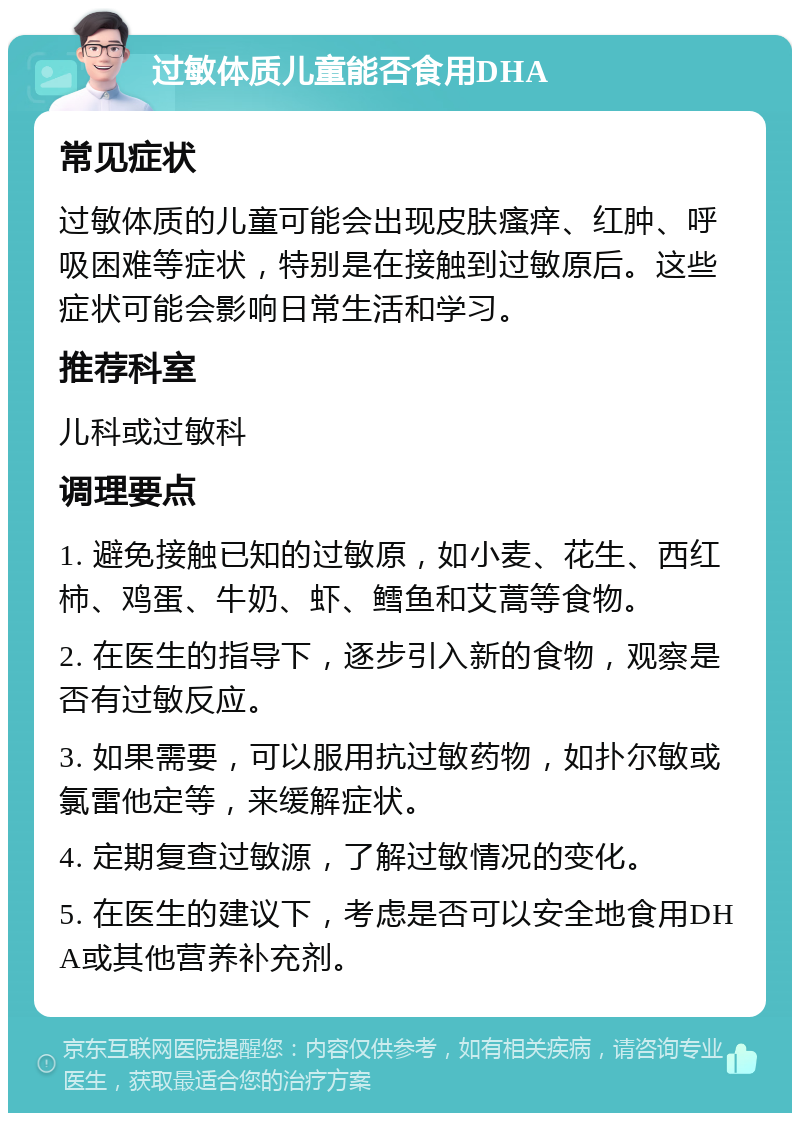 过敏体质儿童能否食用DHA 常见症状 过敏体质的儿童可能会出现皮肤瘙痒、红肿、呼吸困难等症状，特别是在接触到过敏原后。这些症状可能会影响日常生活和学习。 推荐科室 儿科或过敏科 调理要点 1. 避免接触已知的过敏原，如小麦、花生、西红柿、鸡蛋、牛奶、虾、鳕鱼和艾蒿等食物。 2. 在医生的指导下，逐步引入新的食物，观察是否有过敏反应。 3. 如果需要，可以服用抗过敏药物，如扑尔敏或氯雷他定等，来缓解症状。 4. 定期复查过敏源，了解过敏情况的变化。 5. 在医生的建议下，考虑是否可以安全地食用DHA或其他营养补充剂。