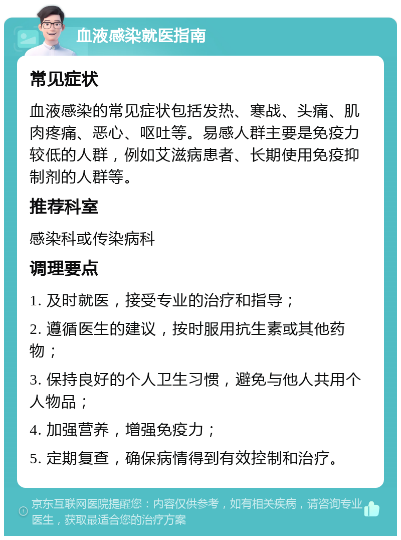 血液感染就医指南 常见症状 血液感染的常见症状包括发热、寒战、头痛、肌肉疼痛、恶心、呕吐等。易感人群主要是免疫力较低的人群，例如艾滋病患者、长期使用免疫抑制剂的人群等。 推荐科室 感染科或传染病科 调理要点 1. 及时就医，接受专业的治疗和指导； 2. 遵循医生的建议，按时服用抗生素或其他药物； 3. 保持良好的个人卫生习惯，避免与他人共用个人物品； 4. 加强营养，增强免疫力； 5. 定期复查，确保病情得到有效控制和治疗。