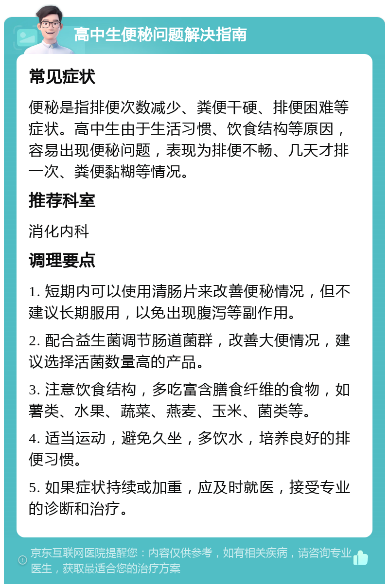 高中生便秘问题解决指南 常见症状 便秘是指排便次数减少、粪便干硬、排便困难等症状。高中生由于生活习惯、饮食结构等原因，容易出现便秘问题，表现为排便不畅、几天才排一次、粪便黏糊等情况。 推荐科室 消化内科 调理要点 1. 短期内可以使用清肠片来改善便秘情况，但不建议长期服用，以免出现腹泻等副作用。 2. 配合益生菌调节肠道菌群，改善大便情况，建议选择活菌数量高的产品。 3. 注意饮食结构，多吃富含膳食纤维的食物，如薯类、水果、蔬菜、燕麦、玉米、菌类等。 4. 适当运动，避免久坐，多饮水，培养良好的排便习惯。 5. 如果症状持续或加重，应及时就医，接受专业的诊断和治疗。