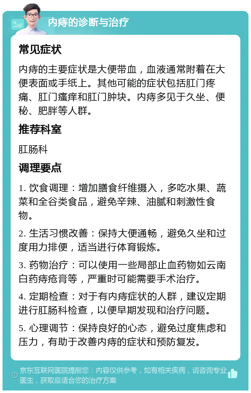 内痔的诊断与治疗 常见症状 内痔的主要症状是大便带血，血液通常附着在大便表面或手纸上。其他可能的症状包括肛门疼痛、肛门瘙痒和肛门肿块。内痔多见于久坐、便秘、肥胖等人群。 推荐科室 肛肠科 调理要点 1. 饮食调理：增加膳食纤维摄入，多吃水果、蔬菜和全谷类食品，避免辛辣、油腻和刺激性食物。 2. 生活习惯改善：保持大便通畅，避免久坐和过度用力排便，适当进行体育锻炼。 3. 药物治疗：可以使用一些局部止血药物如云南白药痔疮膏等，严重时可能需要手术治疗。 4. 定期检查：对于有内痔症状的人群，建议定期进行肛肠科检查，以便早期发现和治疗问题。 5. 心理调节：保持良好的心态，避免过度焦虑和压力，有助于改善内痔的症状和预防复发。