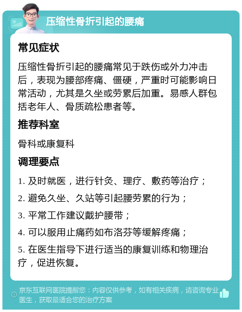 压缩性骨折引起的腰痛 常见症状 压缩性骨折引起的腰痛常见于跌伤或外力冲击后，表现为腰部疼痛、僵硬，严重时可能影响日常活动，尤其是久坐或劳累后加重。易感人群包括老年人、骨质疏松患者等。 推荐科室 骨科或康复科 调理要点 1. 及时就医，进行针灸、理疗、敷药等治疗； 2. 避免久坐、久站等引起腰劳累的行为； 3. 平常工作建议戴护腰带； 4. 可以服用止痛药如布洛芬等缓解疼痛； 5. 在医生指导下进行适当的康复训练和物理治疗，促进恢复。