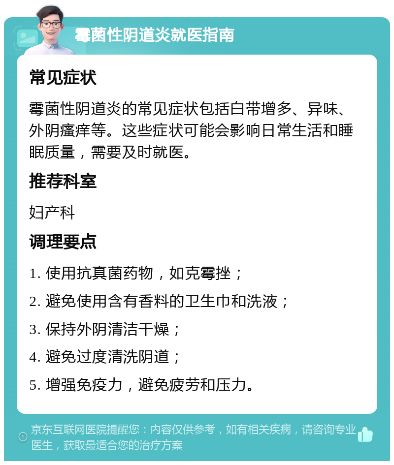 霉菌性阴道炎就医指南 常见症状 霉菌性阴道炎的常见症状包括白带增多、异味、外阴瘙痒等。这些症状可能会影响日常生活和睡眠质量，需要及时就医。 推荐科室 妇产科 调理要点 1. 使用抗真菌药物，如克霉挫； 2. 避免使用含有香料的卫生巾和洗液； 3. 保持外阴清洁干燥； 4. 避免过度清洗阴道； 5. 增强免疫力，避免疲劳和压力。