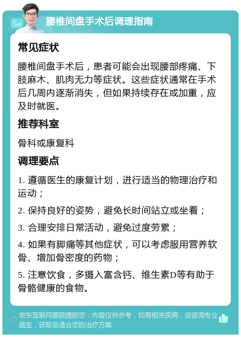 腰椎间盘手术后调理指南 常见症状 腰椎间盘手术后，患者可能会出现腰部疼痛、下肢麻木、肌肉无力等症状。这些症状通常在手术后几周内逐渐消失，但如果持续存在或加重，应及时就医。 推荐科室 骨科或康复科 调理要点 1. 遵循医生的康复计划，进行适当的物理治疗和运动； 2. 保持良好的姿势，避免长时间站立或坐着； 3. 合理安排日常活动，避免过度劳累； 4. 如果有脚痛等其他症状，可以考虑服用营养软骨、增加骨密度的药物； 5. 注意饮食，多摄入富含钙、维生素D等有助于骨骼健康的食物。