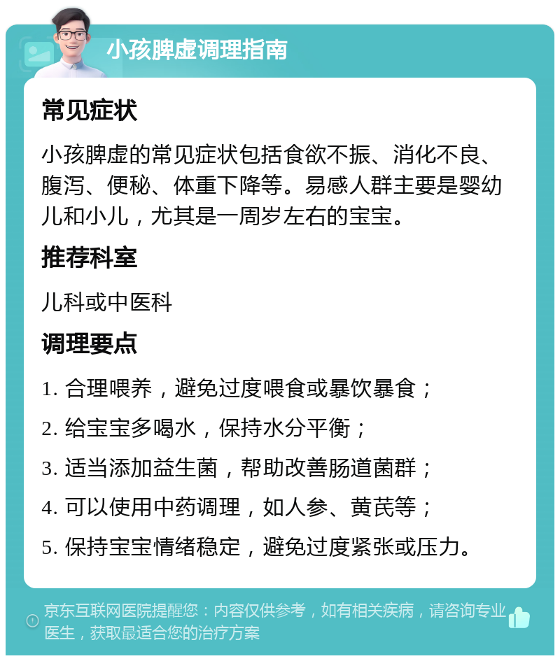 小孩脾虚调理指南 常见症状 小孩脾虚的常见症状包括食欲不振、消化不良、腹泻、便秘、体重下降等。易感人群主要是婴幼儿和小儿，尤其是一周岁左右的宝宝。 推荐科室 儿科或中医科 调理要点 1. 合理喂养，避免过度喂食或暴饮暴食； 2. 给宝宝多喝水，保持水分平衡； 3. 适当添加益生菌，帮助改善肠道菌群； 4. 可以使用中药调理，如人参、黄芪等； 5. 保持宝宝情绪稳定，避免过度紧张或压力。