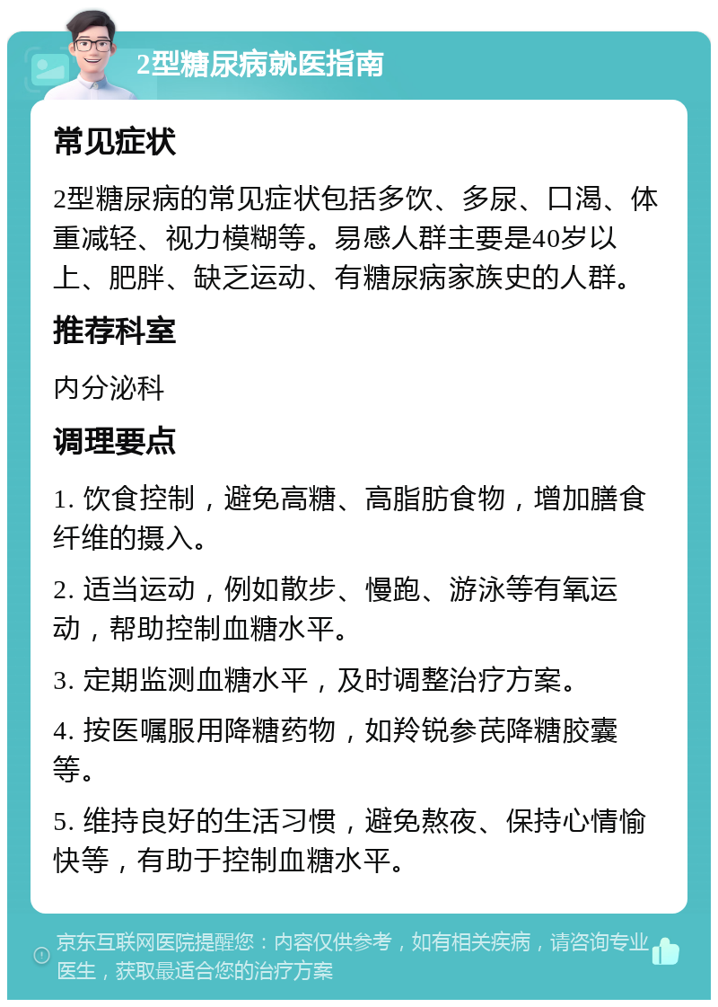 2型糖尿病就医指南 常见症状 2型糖尿病的常见症状包括多饮、多尿、口渴、体重减轻、视力模糊等。易感人群主要是40岁以上、肥胖、缺乏运动、有糖尿病家族史的人群。 推荐科室 内分泌科 调理要点 1. 饮食控制，避免高糖、高脂肪食物，增加膳食纤维的摄入。 2. 适当运动，例如散步、慢跑、游泳等有氧运动，帮助控制血糖水平。 3. 定期监测血糖水平，及时调整治疗方案。 4. 按医嘱服用降糖药物，如羚锐参芪降糖胶囊等。 5. 维持良好的生活习惯，避免熬夜、保持心情愉快等，有助于控制血糖水平。