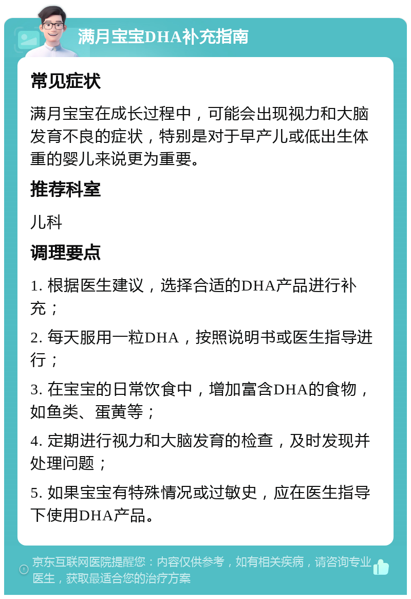 满月宝宝DHA补充指南 常见症状 满月宝宝在成长过程中，可能会出现视力和大脑发育不良的症状，特别是对于早产儿或低出生体重的婴儿来说更为重要。 推荐科室 儿科 调理要点 1. 根据医生建议，选择合适的DHA产品进行补充； 2. 每天服用一粒DHA，按照说明书或医生指导进行； 3. 在宝宝的日常饮食中，增加富含DHA的食物，如鱼类、蛋黄等； 4. 定期进行视力和大脑发育的检查，及时发现并处理问题； 5. 如果宝宝有特殊情况或过敏史，应在医生指导下使用DHA产品。