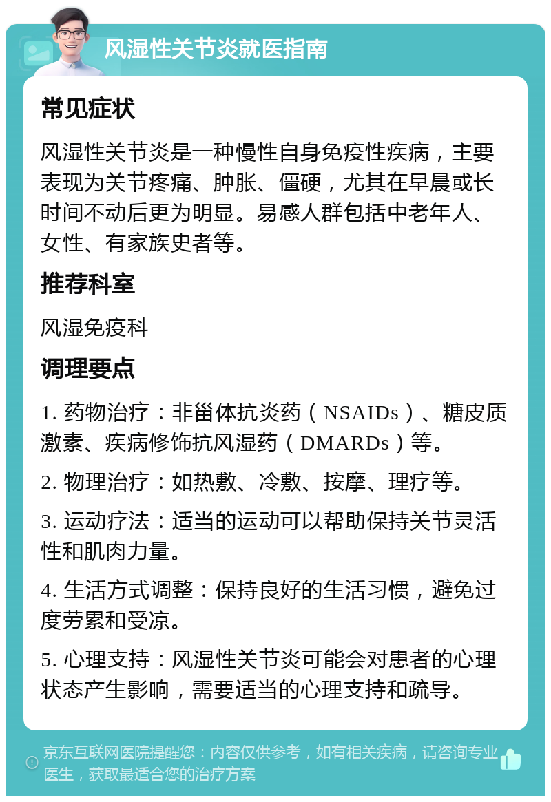 风湿性关节炎就医指南 常见症状 风湿性关节炎是一种慢性自身免疫性疾病，主要表现为关节疼痛、肿胀、僵硬，尤其在早晨或长时间不动后更为明显。易感人群包括中老年人、女性、有家族史者等。 推荐科室 风湿免疫科 调理要点 1. 药物治疗：非甾体抗炎药（NSAIDs）、糖皮质激素、疾病修饰抗风湿药（DMARDs）等。 2. 物理治疗：如热敷、冷敷、按摩、理疗等。 3. 运动疗法：适当的运动可以帮助保持关节灵活性和肌肉力量。 4. 生活方式调整：保持良好的生活习惯，避免过度劳累和受凉。 5. 心理支持：风湿性关节炎可能会对患者的心理状态产生影响，需要适当的心理支持和疏导。