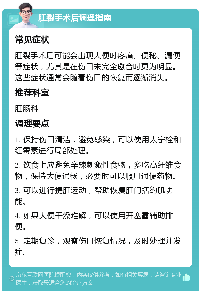 肛裂手术后调理指南 常见症状 肛裂手术后可能会出现大便时疼痛、便秘、漏便等症状，尤其是在伤口未完全愈合时更为明显。这些症状通常会随着伤口的恢复而逐渐消失。 推荐科室 肛肠科 调理要点 1. 保持伤口清洁，避免感染，可以使用太宁栓和红霉素进行局部处理。 2. 饮食上应避免辛辣刺激性食物，多吃高纤维食物，保持大便通畅，必要时可以服用通便药物。 3. 可以进行提肛运动，帮助恢复肛门括约肌功能。 4. 如果大便干燥难解，可以使用开塞露辅助排便。 5. 定期复诊，观察伤口恢复情况，及时处理并发症。