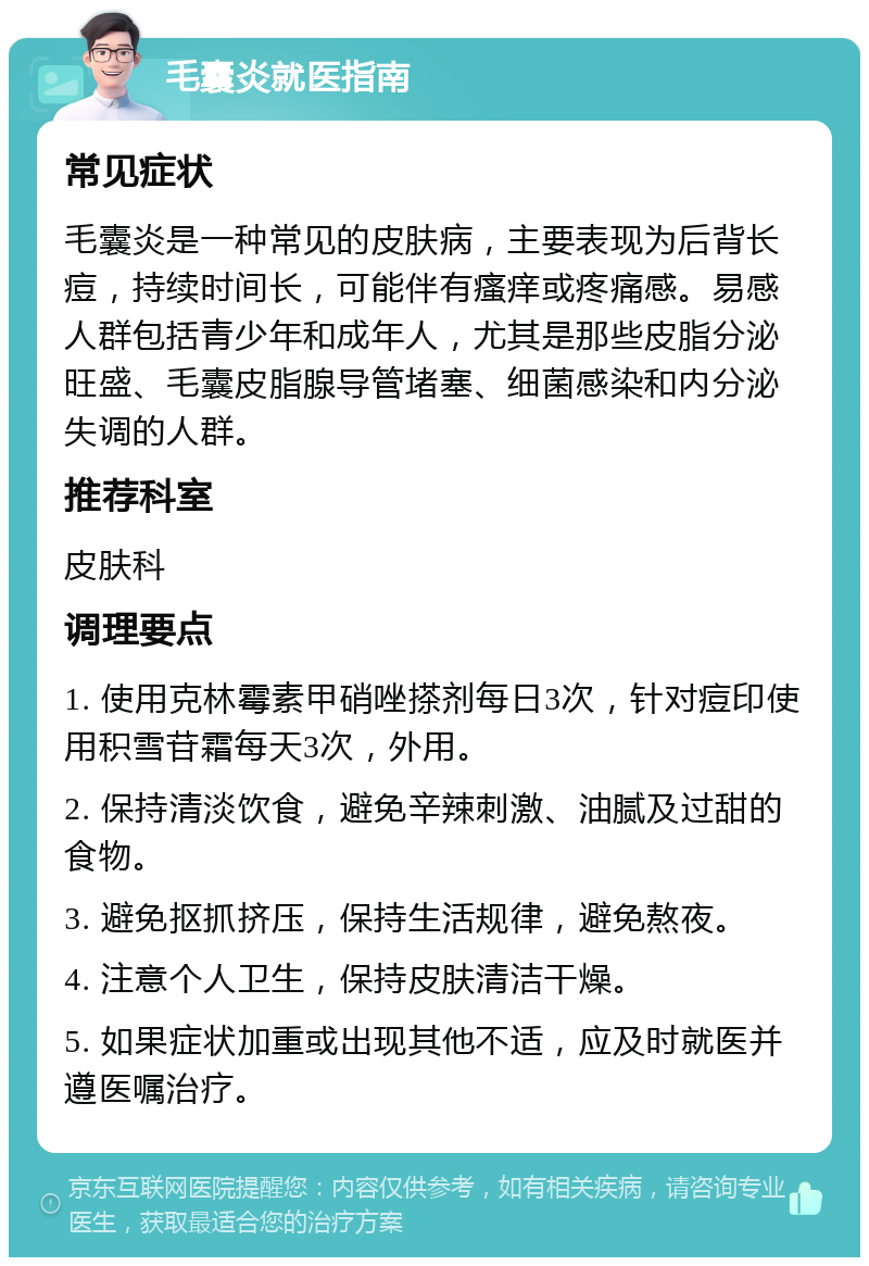 毛囊炎就医指南 常见症状 毛囊炎是一种常见的皮肤病，主要表现为后背长痘，持续时间长，可能伴有瘙痒或疼痛感。易感人群包括青少年和成年人，尤其是那些皮脂分泌旺盛、毛囊皮脂腺导管堵塞、细菌感染和内分泌失调的人群。 推荐科室 皮肤科 调理要点 1. 使用克林霉素甲硝唑搽剂每日3次，针对痘印使用积雪苷霜每天3次，外用。 2. 保持清淡饮食，避免辛辣刺激、油腻及过甜的食物。 3. 避免抠抓挤压，保持生活规律，避免熬夜。 4. 注意个人卫生，保持皮肤清洁干燥。 5. 如果症状加重或出现其他不适，应及时就医并遵医嘱治疗。