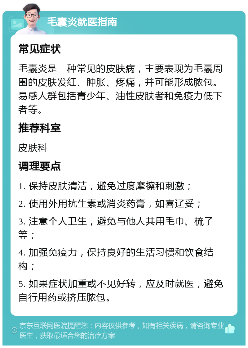 毛囊炎就医指南 常见症状 毛囊炎是一种常见的皮肤病，主要表现为毛囊周围的皮肤发红、肿胀、疼痛，并可能形成脓包。易感人群包括青少年、油性皮肤者和免疫力低下者等。 推荐科室 皮肤科 调理要点 1. 保持皮肤清洁，避免过度摩擦和刺激； 2. 使用外用抗生素或消炎药膏，如喜辽妥； 3. 注意个人卫生，避免与他人共用毛巾、梳子等； 4. 加强免疫力，保持良好的生活习惯和饮食结构； 5. 如果症状加重或不见好转，应及时就医，避免自行用药或挤压脓包。