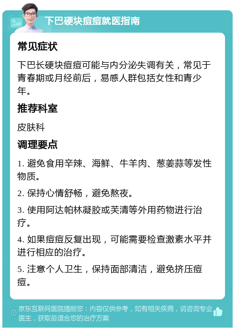 下巴硬块痘痘就医指南 常见症状 下巴长硬块痘痘可能与内分泌失调有关，常见于青春期或月经前后，易感人群包括女性和青少年。 推荐科室 皮肤科 调理要点 1. 避免食用辛辣、海鲜、牛羊肉、葱姜蒜等发性物质。 2. 保持心情舒畅，避免熬夜。 3. 使用阿达帕林凝胶或芙清等外用药物进行治疗。 4. 如果痘痘反复出现，可能需要检查激素水平并进行相应的治疗。 5. 注意个人卫生，保持面部清洁，避免挤压痘痘。