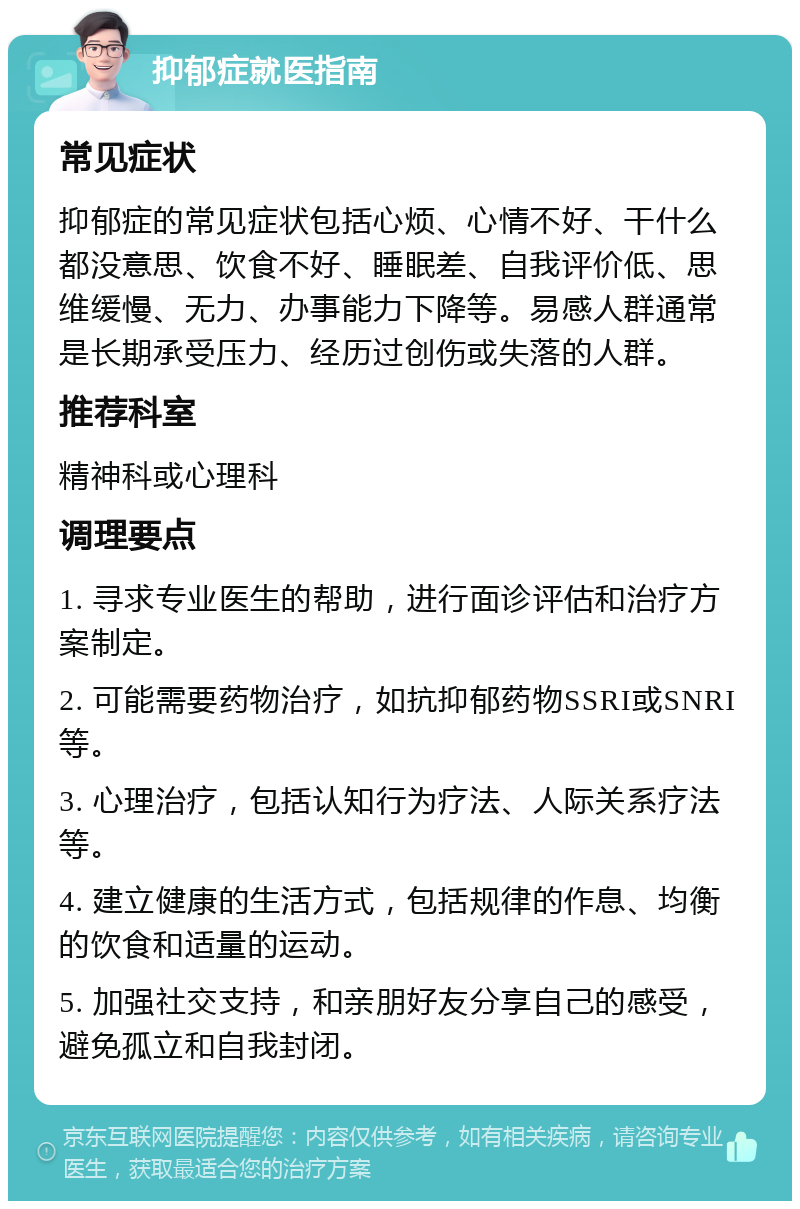 抑郁症就医指南 常见症状 抑郁症的常见症状包括心烦、心情不好、干什么都没意思、饮食不好、睡眠差、自我评价低、思维缓慢、无力、办事能力下降等。易感人群通常是长期承受压力、经历过创伤或失落的人群。 推荐科室 精神科或心理科 调理要点 1. 寻求专业医生的帮助，进行面诊评估和治疗方案制定。 2. 可能需要药物治疗，如抗抑郁药物SSRI或SNRI等。 3. 心理治疗，包括认知行为疗法、人际关系疗法等。 4. 建立健康的生活方式，包括规律的作息、均衡的饮食和适量的运动。 5. 加强社交支持，和亲朋好友分享自己的感受，避免孤立和自我封闭。