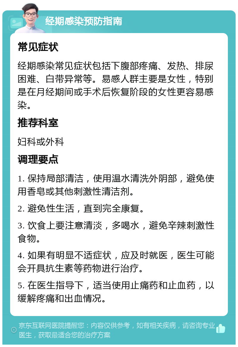 经期感染预防指南 常见症状 经期感染常见症状包括下腹部疼痛、发热、排尿困难、白带异常等。易感人群主要是女性，特别是在月经期间或手术后恢复阶段的女性更容易感染。 推荐科室 妇科或外科 调理要点 1. 保持局部清洁，使用温水清洗外阴部，避免使用香皂或其他刺激性清洁剂。 2. 避免性生活，直到完全康复。 3. 饮食上要注意清淡，多喝水，避免辛辣刺激性食物。 4. 如果有明显不适症状，应及时就医，医生可能会开具抗生素等药物进行治疗。 5. 在医生指导下，适当使用止痛药和止血药，以缓解疼痛和出血情况。