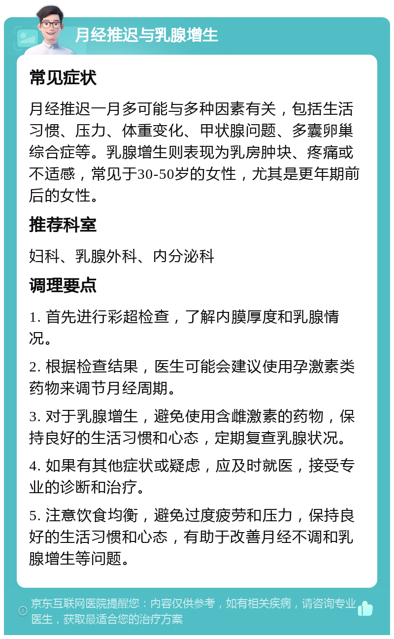 月经推迟与乳腺增生 常见症状 月经推迟一月多可能与多种因素有关，包括生活习惯、压力、体重变化、甲状腺问题、多囊卵巢综合症等。乳腺增生则表现为乳房肿块、疼痛或不适感，常见于30-50岁的女性，尤其是更年期前后的女性。 推荐科室 妇科、乳腺外科、内分泌科 调理要点 1. 首先进行彩超检查，了解内膜厚度和乳腺情况。 2. 根据检查结果，医生可能会建议使用孕激素类药物来调节月经周期。 3. 对于乳腺增生，避免使用含雌激素的药物，保持良好的生活习惯和心态，定期复查乳腺状况。 4. 如果有其他症状或疑虑，应及时就医，接受专业的诊断和治疗。 5. 注意饮食均衡，避免过度疲劳和压力，保持良好的生活习惯和心态，有助于改善月经不调和乳腺增生等问题。