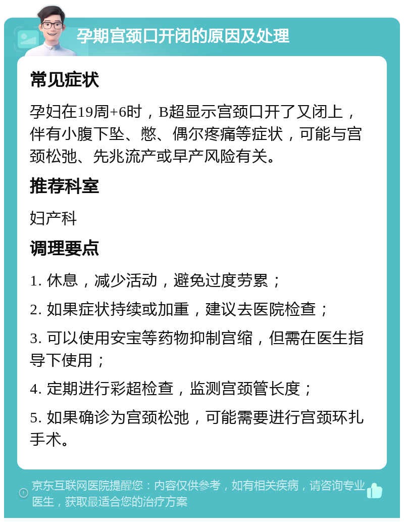 孕期宫颈口开闭的原因及处理 常见症状 孕妇在19周+6时，B超显示宫颈口开了又闭上，伴有小腹下坠、憋、偶尔疼痛等症状，可能与宫颈松弛、先兆流产或早产风险有关。 推荐科室 妇产科 调理要点 1. 休息，减少活动，避免过度劳累； 2. 如果症状持续或加重，建议去医院检查； 3. 可以使用安宝等药物抑制宫缩，但需在医生指导下使用； 4. 定期进行彩超检查，监测宫颈管长度； 5. 如果确诊为宫颈松弛，可能需要进行宫颈环扎手术。