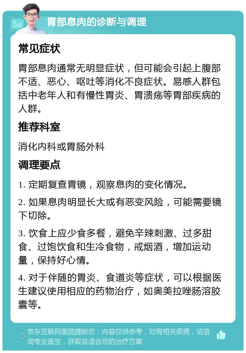 胃部息肉的诊断与调理 常见症状 胃部息肉通常无明显症状，但可能会引起上腹部不适、恶心、呕吐等消化不良症状。易感人群包括中老年人和有慢性胃炎、胃溃疡等胃部疾病的人群。 推荐科室 消化内科或胃肠外科 调理要点 1. 定期复查胃镜，观察息肉的变化情况。 2. 如果息肉明显长大或有恶变风险，可能需要镜下切除。 3. 饮食上应少食多餐，避免辛辣刺激、过多甜食、过饱饮食和生冷食物，戒烟酒，增加运动量，保持好心情。 4. 对于伴随的胃炎、食道炎等症状，可以根据医生建议使用相应的药物治疗，如奥美拉唑肠溶胶囊等。