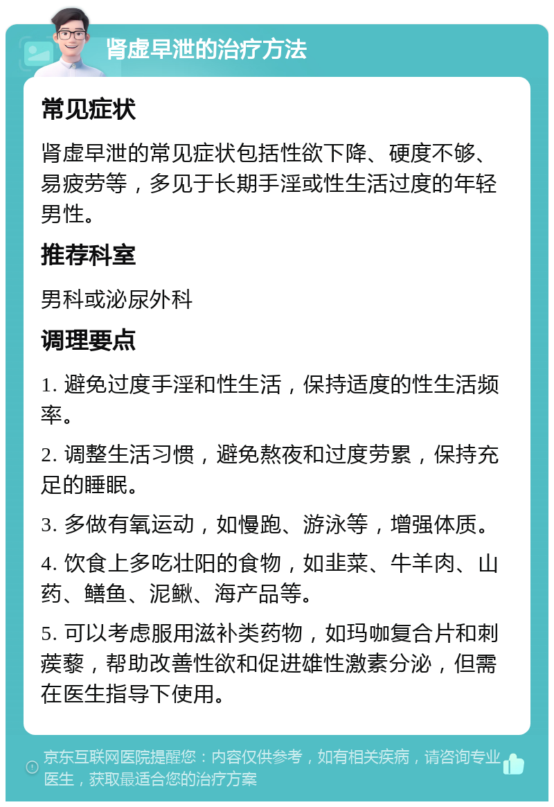 肾虚早泄的治疗方法 常见症状 肾虚早泄的常见症状包括性欲下降、硬度不够、易疲劳等，多见于长期手淫或性生活过度的年轻男性。 推荐科室 男科或泌尿外科 调理要点 1. 避免过度手淫和性生活，保持适度的性生活频率。 2. 调整生活习惯，避免熬夜和过度劳累，保持充足的睡眠。 3. 多做有氧运动，如慢跑、游泳等，增强体质。 4. 饮食上多吃壮阳的食物，如韭菜、牛羊肉、山药、鳝鱼、泥鳅、海产品等。 5. 可以考虑服用滋补类药物，如玛咖复合片和刺蒺藜，帮助改善性欲和促进雄性激素分泌，但需在医生指导下使用。