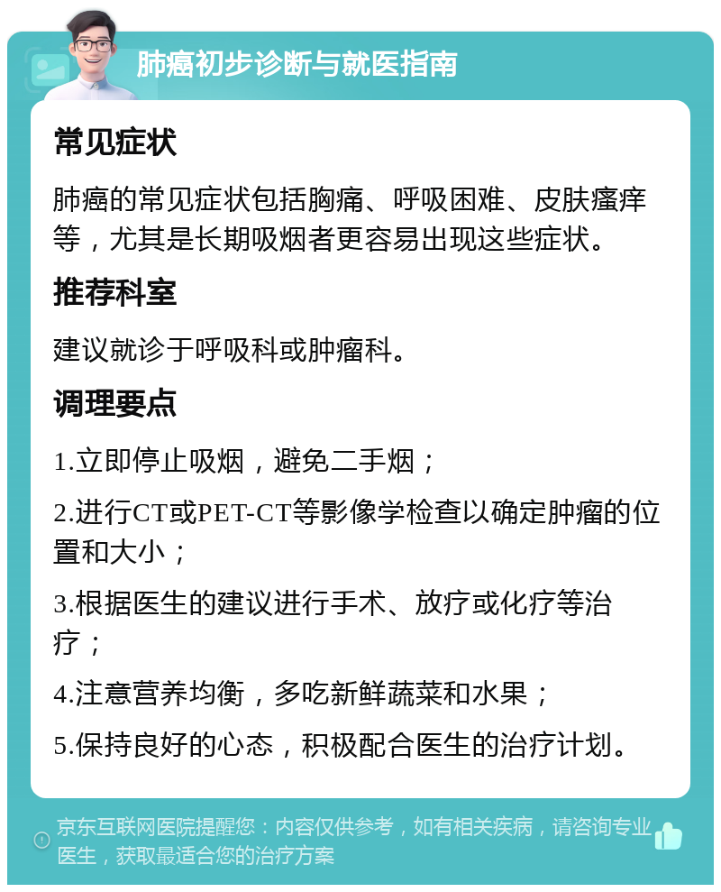 肺癌初步诊断与就医指南 常见症状 肺癌的常见症状包括胸痛、呼吸困难、皮肤瘙痒等，尤其是长期吸烟者更容易出现这些症状。 推荐科室 建议就诊于呼吸科或肿瘤科。 调理要点 1.立即停止吸烟，避免二手烟； 2.进行CT或PET-CT等影像学检查以确定肿瘤的位置和大小； 3.根据医生的建议进行手术、放疗或化疗等治疗； 4.注意营养均衡，多吃新鲜蔬菜和水果； 5.保持良好的心态，积极配合医生的治疗计划。