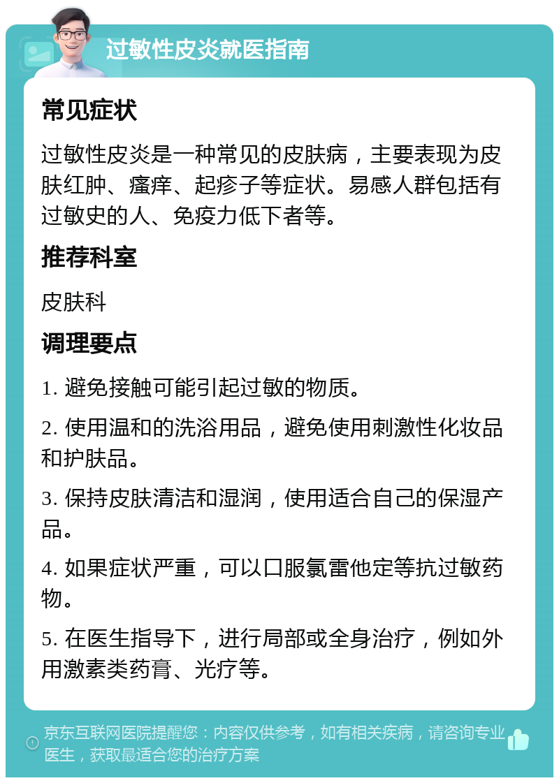 过敏性皮炎就医指南 常见症状 过敏性皮炎是一种常见的皮肤病，主要表现为皮肤红肿、瘙痒、起疹子等症状。易感人群包括有过敏史的人、免疫力低下者等。 推荐科室 皮肤科 调理要点 1. 避免接触可能引起过敏的物质。 2. 使用温和的洗浴用品，避免使用刺激性化妆品和护肤品。 3. 保持皮肤清洁和湿润，使用适合自己的保湿产品。 4. 如果症状严重，可以口服氯雷他定等抗过敏药物。 5. 在医生指导下，进行局部或全身治疗，例如外用激素类药膏、光疗等。