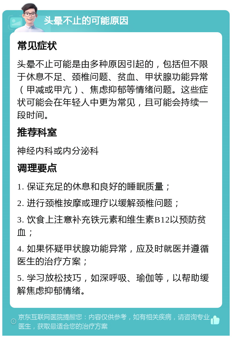 头晕不止的可能原因 常见症状 头晕不止可能是由多种原因引起的，包括但不限于休息不足、颈椎问题、贫血、甲状腺功能异常（甲减或甲亢）、焦虑抑郁等情绪问题。这些症状可能会在年轻人中更为常见，且可能会持续一段时间。 推荐科室 神经内科或内分泌科 调理要点 1. 保证充足的休息和良好的睡眠质量； 2. 进行颈椎按摩或理疗以缓解颈椎问题； 3. 饮食上注意补充铁元素和维生素B12以预防贫血； 4. 如果怀疑甲状腺功能异常，应及时就医并遵循医生的治疗方案； 5. 学习放松技巧，如深呼吸、瑜伽等，以帮助缓解焦虑抑郁情绪。