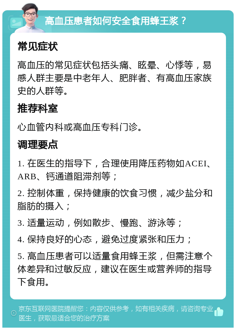 高血压患者如何安全食用蜂王浆？ 常见症状 高血压的常见症状包括头痛、眩晕、心悸等，易感人群主要是中老年人、肥胖者、有高血压家族史的人群等。 推荐科室 心血管内科或高血压专科门诊。 调理要点 1. 在医生的指导下，合理使用降压药物如ACEI、ARB、钙通道阻滞剂等； 2. 控制体重，保持健康的饮食习惯，减少盐分和脂肪的摄入； 3. 适量运动，例如散步、慢跑、游泳等； 4. 保持良好的心态，避免过度紧张和压力； 5. 高血压患者可以适量食用蜂王浆，但需注意个体差异和过敏反应，建议在医生或营养师的指导下食用。