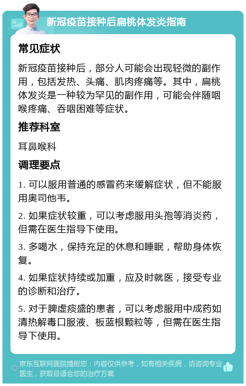 新冠疫苗接种后扁桃体发炎指南 常见症状 新冠疫苗接种后，部分人可能会出现轻微的副作用，包括发热、头痛、肌肉疼痛等。其中，扁桃体发炎是一种较为罕见的副作用，可能会伴随咽喉疼痛、吞咽困难等症状。 推荐科室 耳鼻喉科 调理要点 1. 可以服用普通的感冒药来缓解症状，但不能服用奥司他韦。 2. 如果症状较重，可以考虑服用头孢等消炎药，但需在医生指导下使用。 3. 多喝水，保持充足的休息和睡眠，帮助身体恢复。 4. 如果症状持续或加重，应及时就医，接受专业的诊断和治疗。 5. 对于脾虚痰盛的患者，可以考虑服用中成药如清热解毒口服液、板蓝根颗粒等，但需在医生指导下使用。