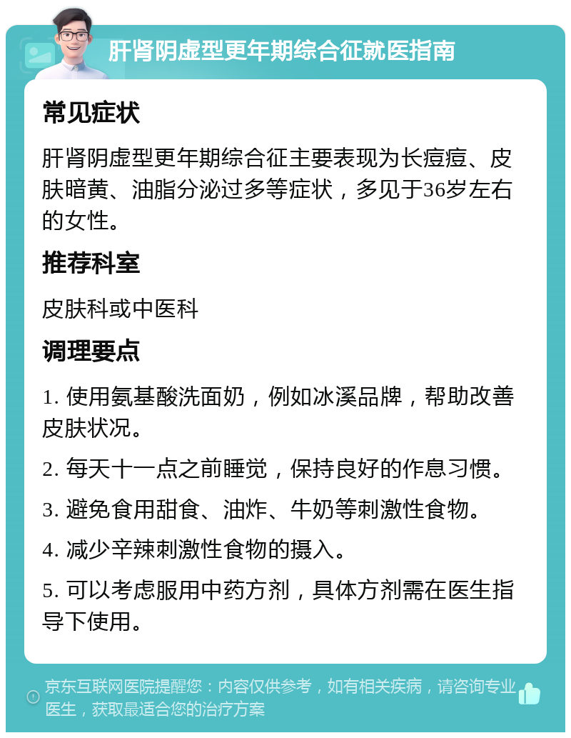 肝肾阴虚型更年期综合征就医指南 常见症状 肝肾阴虚型更年期综合征主要表现为长痘痘、皮肤暗黄、油脂分泌过多等症状，多见于36岁左右的女性。 推荐科室 皮肤科或中医科 调理要点 1. 使用氨基酸洗面奶，例如冰溪品牌，帮助改善皮肤状况。 2. 每天十一点之前睡觉，保持良好的作息习惯。 3. 避免食用甜食、油炸、牛奶等刺激性食物。 4. 减少辛辣刺激性食物的摄入。 5. 可以考虑服用中药方剂，具体方剂需在医生指导下使用。