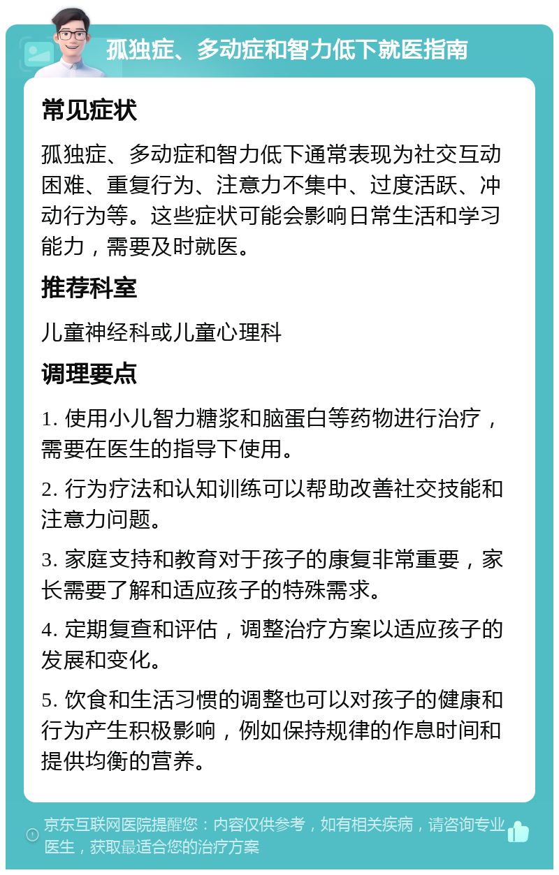 孤独症、多动症和智力低下就医指南 常见症状 孤独症、多动症和智力低下通常表现为社交互动困难、重复行为、注意力不集中、过度活跃、冲动行为等。这些症状可能会影响日常生活和学习能力，需要及时就医。 推荐科室 儿童神经科或儿童心理科 调理要点 1. 使用小儿智力糖浆和脑蛋白等药物进行治疗，需要在医生的指导下使用。 2. 行为疗法和认知训练可以帮助改善社交技能和注意力问题。 3. 家庭支持和教育对于孩子的康复非常重要，家长需要了解和适应孩子的特殊需求。 4. 定期复查和评估，调整治疗方案以适应孩子的发展和变化。 5. 饮食和生活习惯的调整也可以对孩子的健康和行为产生积极影响，例如保持规律的作息时间和提供均衡的营养。