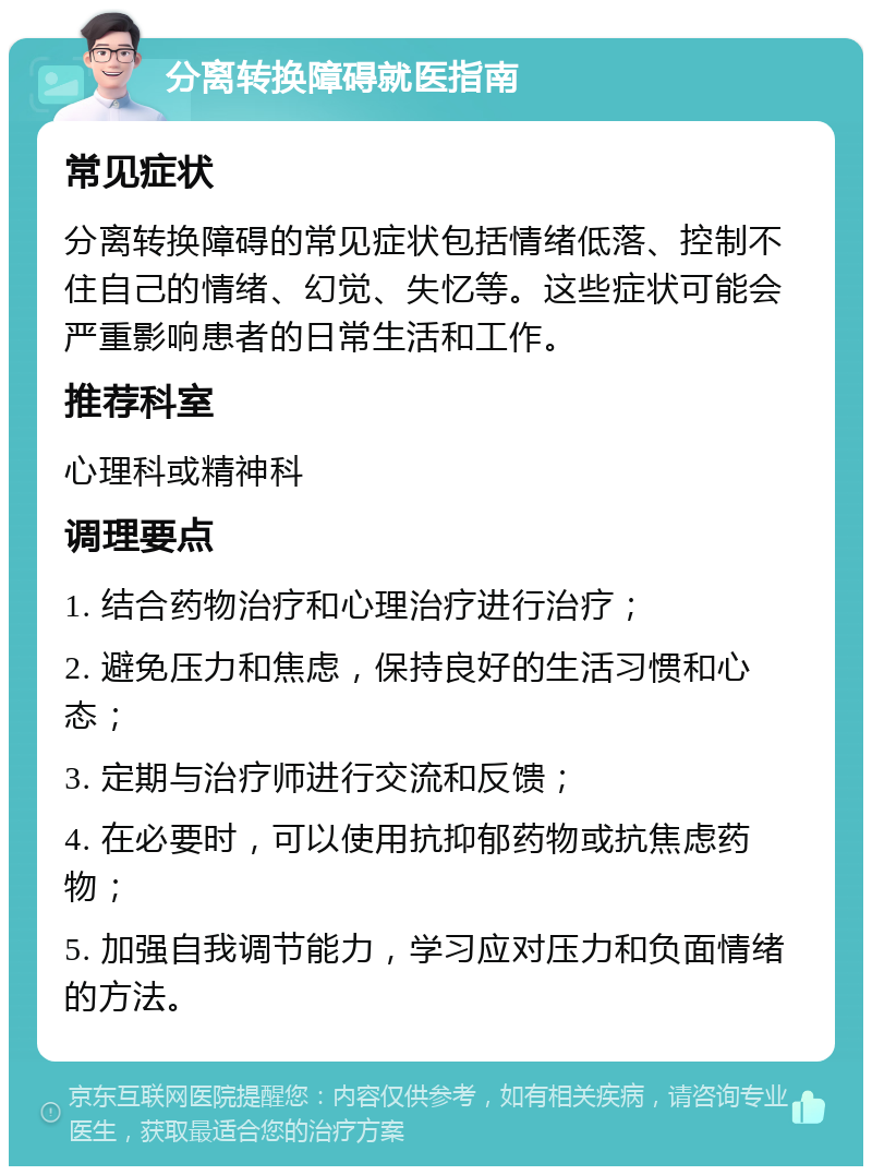 分离转换障碍就医指南 常见症状 分离转换障碍的常见症状包括情绪低落、控制不住自己的情绪、幻觉、失忆等。这些症状可能会严重影响患者的日常生活和工作。 推荐科室 心理科或精神科 调理要点 1. 结合药物治疗和心理治疗进行治疗； 2. 避免压力和焦虑，保持良好的生活习惯和心态； 3. 定期与治疗师进行交流和反馈； 4. 在必要时，可以使用抗抑郁药物或抗焦虑药物； 5. 加强自我调节能力，学习应对压力和负面情绪的方法。