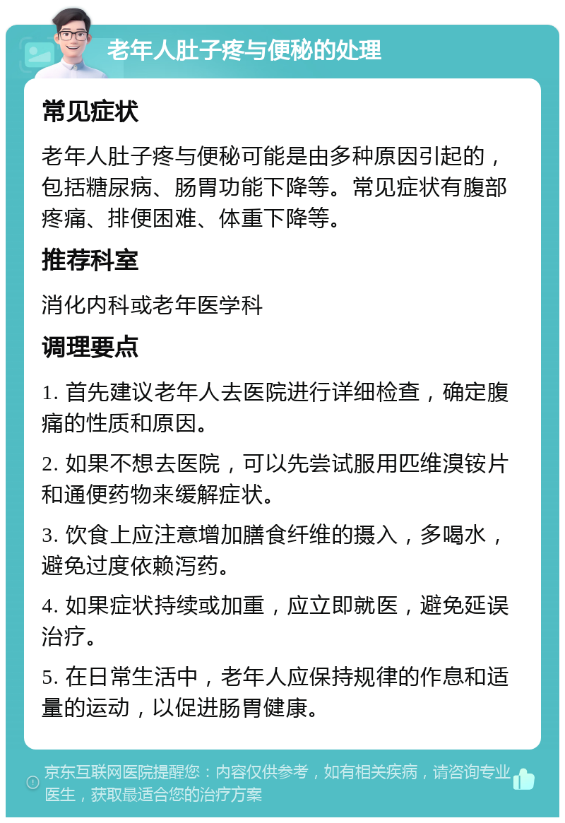 老年人肚子疼与便秘的处理 常见症状 老年人肚子疼与便秘可能是由多种原因引起的，包括糖尿病、肠胃功能下降等。常见症状有腹部疼痛、排便困难、体重下降等。 推荐科室 消化内科或老年医学科 调理要点 1. 首先建议老年人去医院进行详细检查，确定腹痛的性质和原因。 2. 如果不想去医院，可以先尝试服用匹维溴铵片和通便药物来缓解症状。 3. 饮食上应注意增加膳食纤维的摄入，多喝水，避免过度依赖泻药。 4. 如果症状持续或加重，应立即就医，避免延误治疗。 5. 在日常生活中，老年人应保持规律的作息和适量的运动，以促进肠胃健康。