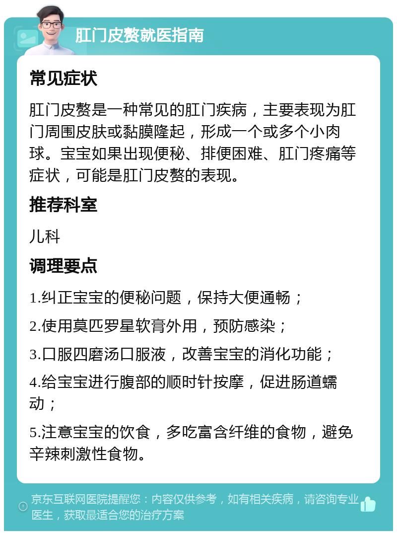 肛门皮赘就医指南 常见症状 肛门皮赘是一种常见的肛门疾病，主要表现为肛门周围皮肤或黏膜隆起，形成一个或多个小肉球。宝宝如果出现便秘、排便困难、肛门疼痛等症状，可能是肛门皮赘的表现。 推荐科室 儿科 调理要点 1.纠正宝宝的便秘问题，保持大便通畅； 2.使用莫匹罗星软膏外用，预防感染； 3.口服四磨汤口服液，改善宝宝的消化功能； 4.给宝宝进行腹部的顺时针按摩，促进肠道蠕动； 5.注意宝宝的饮食，多吃富含纤维的食物，避免辛辣刺激性食物。