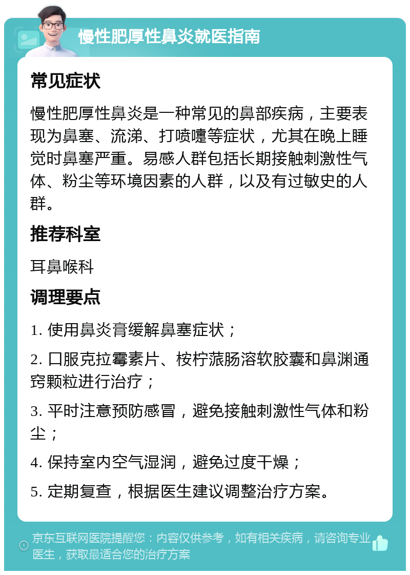 慢性肥厚性鼻炎就医指南 常见症状 慢性肥厚性鼻炎是一种常见的鼻部疾病，主要表现为鼻塞、流涕、打喷嚏等症状，尤其在晚上睡觉时鼻塞严重。易感人群包括长期接触刺激性气体、粉尘等环境因素的人群，以及有过敏史的人群。 推荐科室 耳鼻喉科 调理要点 1. 使用鼻炎膏缓解鼻塞症状； 2. 口服克拉霉素片、桉柠蒎肠溶软胶囊和鼻渊通窍颗粒进行治疗； 3. 平时注意预防感冒，避免接触刺激性气体和粉尘； 4. 保持室内空气湿润，避免过度干燥； 5. 定期复查，根据医生建议调整治疗方案。