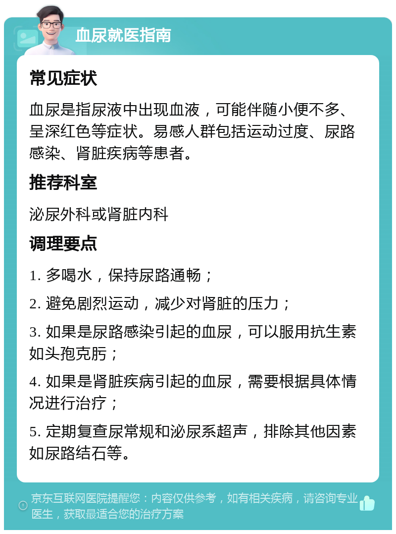 血尿就医指南 常见症状 血尿是指尿液中出现血液，可能伴随小便不多、呈深红色等症状。易感人群包括运动过度、尿路感染、肾脏疾病等患者。 推荐科室 泌尿外科或肾脏内科 调理要点 1. 多喝水，保持尿路通畅； 2. 避免剧烈运动，减少对肾脏的压力； 3. 如果是尿路感染引起的血尿，可以服用抗生素如头孢克肟； 4. 如果是肾脏疾病引起的血尿，需要根据具体情况进行治疗； 5. 定期复查尿常规和泌尿系超声，排除其他因素如尿路结石等。