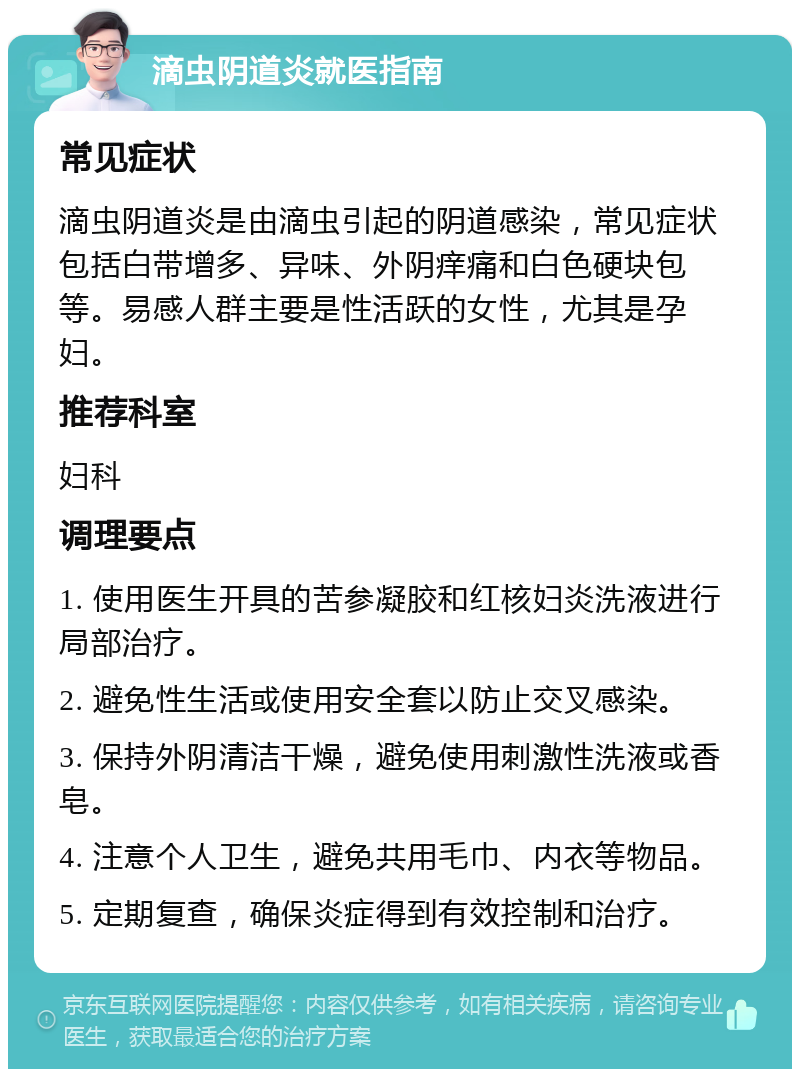 滴虫阴道炎就医指南 常见症状 滴虫阴道炎是由滴虫引起的阴道感染，常见症状包括白带增多、异味、外阴痒痛和白色硬块包等。易感人群主要是性活跃的女性，尤其是孕妇。 推荐科室 妇科 调理要点 1. 使用医生开具的苦参凝胶和红核妇炎洗液进行局部治疗。 2. 避免性生活或使用安全套以防止交叉感染。 3. 保持外阴清洁干燥，避免使用刺激性洗液或香皂。 4. 注意个人卫生，避免共用毛巾、内衣等物品。 5. 定期复查，确保炎症得到有效控制和治疗。