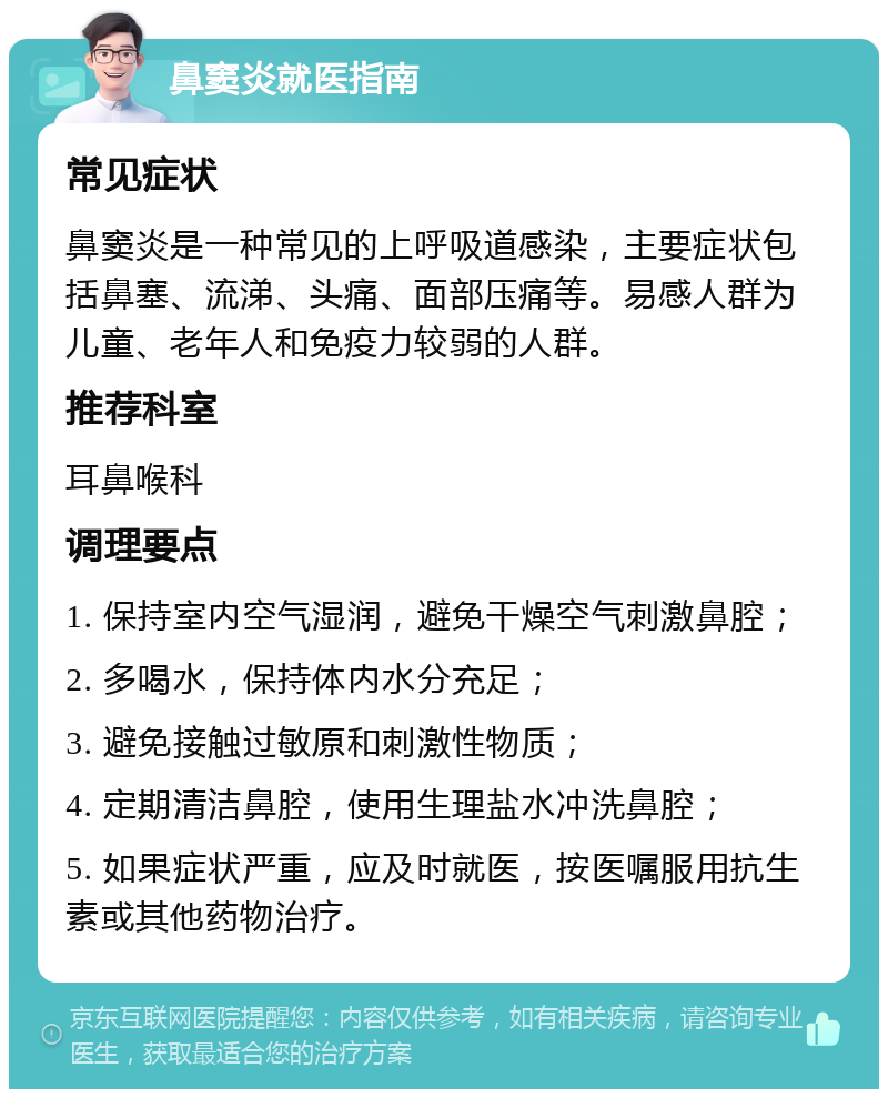 鼻窦炎就医指南 常见症状 鼻窦炎是一种常见的上呼吸道感染，主要症状包括鼻塞、流涕、头痛、面部压痛等。易感人群为儿童、老年人和免疫力较弱的人群。 推荐科室 耳鼻喉科 调理要点 1. 保持室内空气湿润，避免干燥空气刺激鼻腔； 2. 多喝水，保持体内水分充足； 3. 避免接触过敏原和刺激性物质； 4. 定期清洁鼻腔，使用生理盐水冲洗鼻腔； 5. 如果症状严重，应及时就医，按医嘱服用抗生素或其他药物治疗。